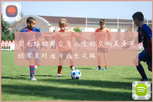 羽毛球的舞台与人生的交响吴秀英的深度对话与成长之路
