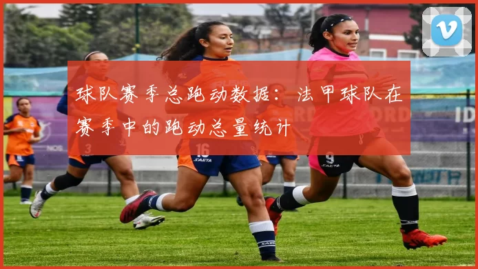 球队赛季总跑动数据：法甲球队在赛季中的跑动总量统计
