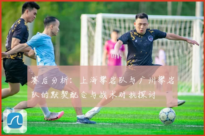 赛后分析：上海攀岩队与广州攀岩队的默契配合与战术对抗探讨
