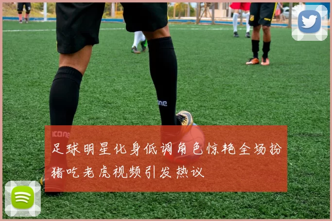 足球明星化身低调角色惊艳全场扮猪吃老虎视频引发热议