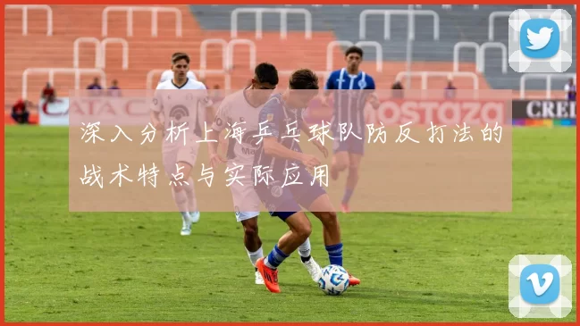 深入分析上海乒乓球队防反打法的战术特点与实际应用
