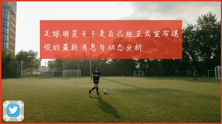 足球明星卡卡是否已经正式宣布退役的最新消息与动态分析
