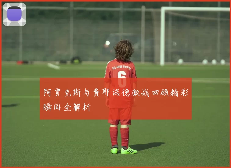 阿贾克斯与费耶诺德激战回顾精彩瞬间全解析