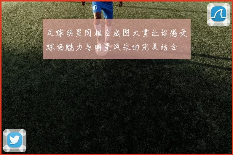 足球明星同框合成图大赏让你感受球场魅力与明星风采的完美结合