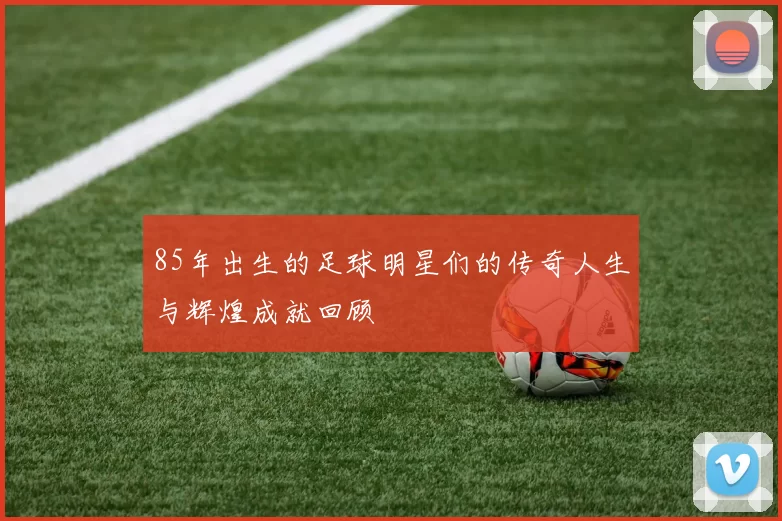 85年出生的足球明星们的传奇人生与辉煌成就回顾