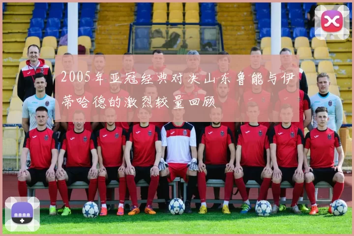 2005年亚冠经典对决山东鲁能与伊蒂哈德的激烈较量回顾