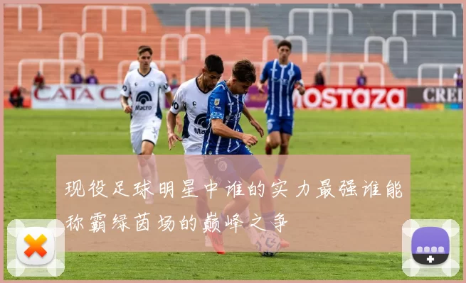 现役足球明星中谁的实力最强谁能称霸绿茵场的巅峰之争