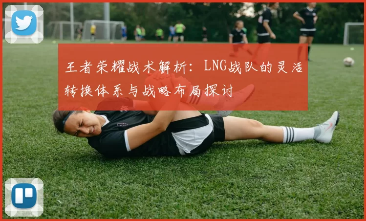 王者荣耀战术解析：LNG战队的灵活转换体系与战略布局探讨