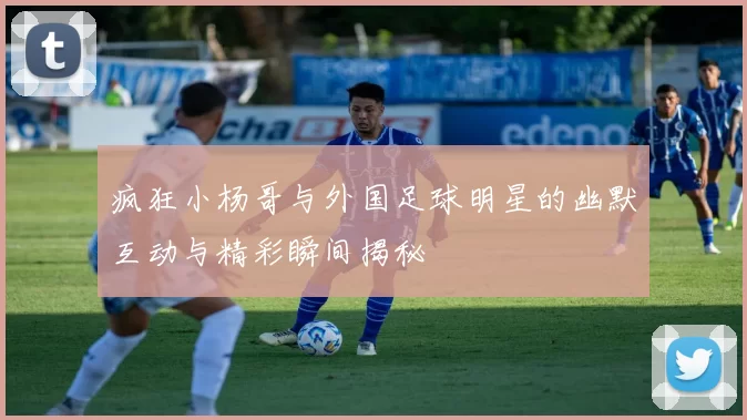 疯狂小杨哥与外国足球明星的幽默互动与精彩瞬间揭秘