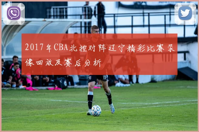 2017年CBA北控对阵辽宁精彩比赛录像回放及赛后分析