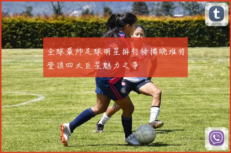 全球最帅足球明星排行榜揭晓谁将登顶四大巨星魅力之争