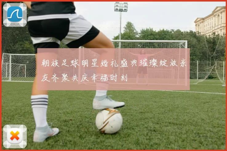 朝族足球明星婚礼盛典璀璨绽放亲友齐聚共庆幸福时刻