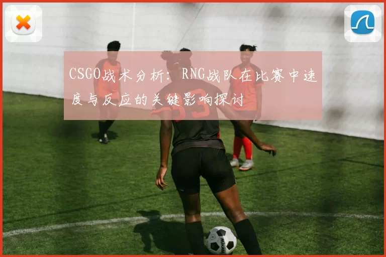 CSGO战术分析：RNG战队在比赛中速度与反应的关键影响探讨