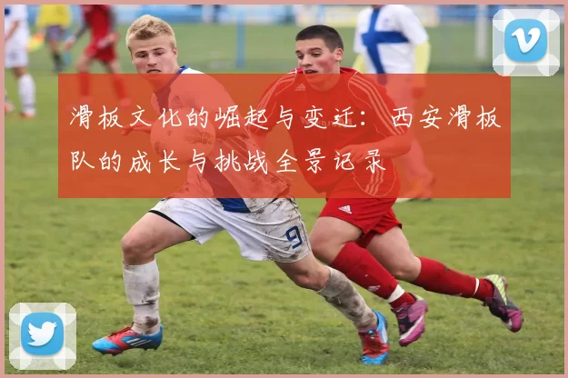 滑板文化的崛起与变迁：西安滑板队的成长与挑战全景记录