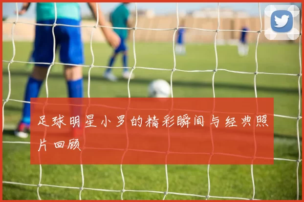 足球明星小罗的精彩瞬间与经典照片回顾