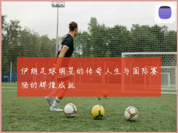 伊朗足球明星的传奇人生与国际赛场的辉煌成就