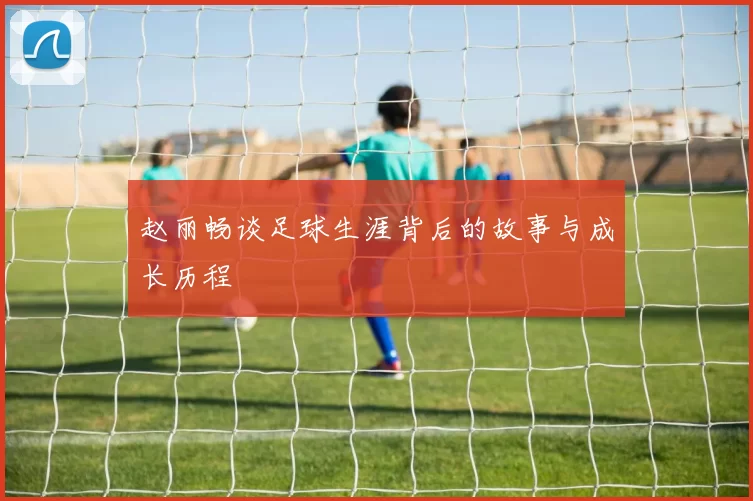 赵丽畅谈足球生涯背后的故事与成长历程