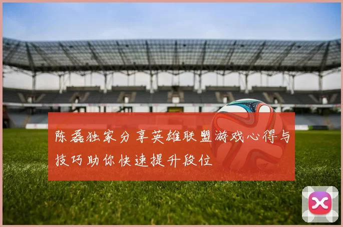 陈磊独家分享英雄联盟游戏心得与技巧助你快速提升段位
