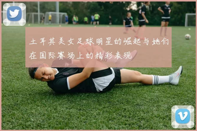 土耳其美女足球明星的崛起与她们在国际赛场上的精彩表现