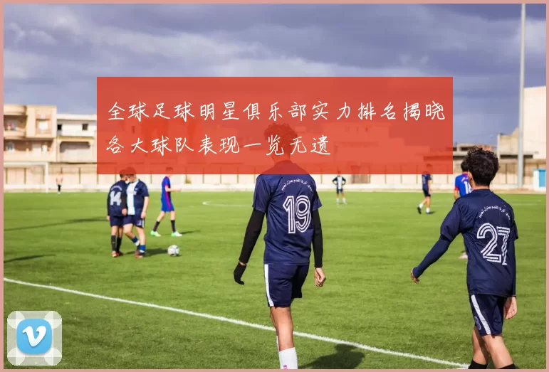 全球足球明星俱乐部实力排名揭晓各大球队表现一览无遗