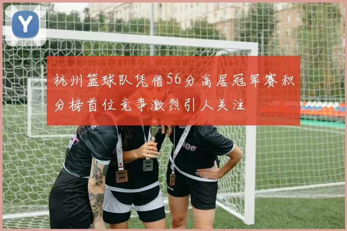 杭州篮球队凭借56分高居冠军赛积分榜首位竞争激烈引人关注