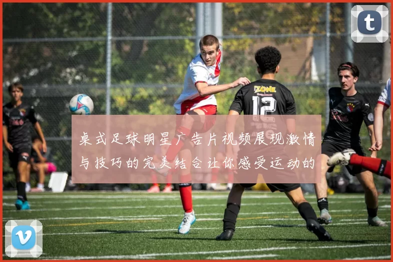 桌式足球明星广告片视频展现激情与技巧的完美结合让你感受运动的魅力与乐趣