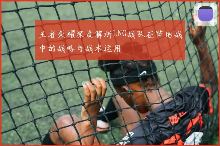 王者荣耀深度解析LNG战队在阵地战中的战略与战术运用