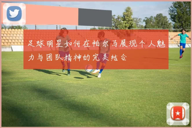 足球明星如何在帕尔马展现个人魅力与团队精神的完美结合