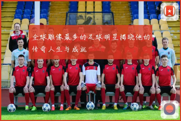 全球雕像最多的足球明星揭晓他的传奇人生与成就