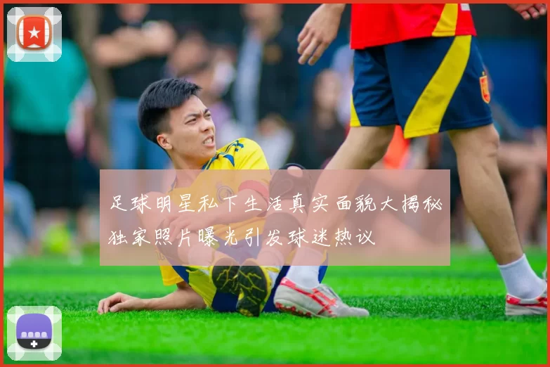 足球明星私下生活真实面貌大揭秘独家照片曝光引发球迷热议