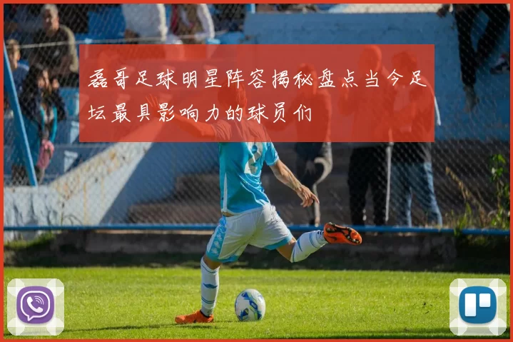 磊哥足球明星阵容揭秘盘点当今足坛最具影响力的球员们