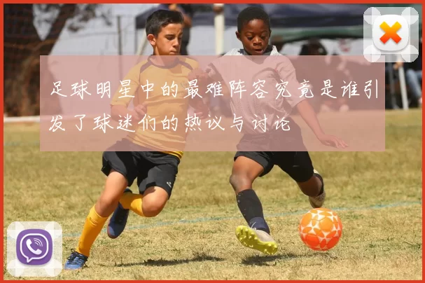 足球明星中的最难阵容究竟是谁引发了球迷们的热议与讨论