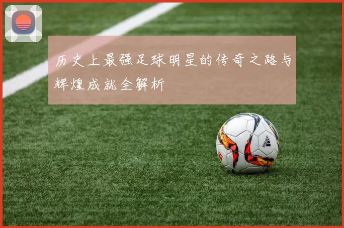 历史上最强足球明星的传奇之路与辉煌成就全解析