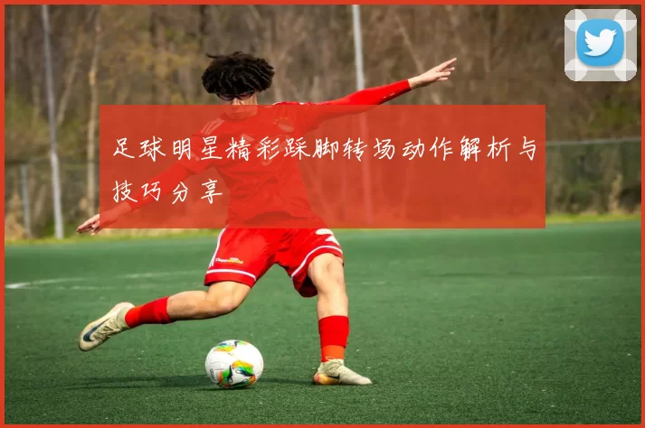 足球明星精彩踩脚转场动作解析与技巧分享